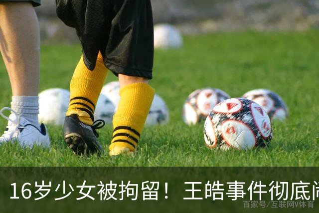 16岁少女被拘留！王皓事件彻底闹大：体育饭圈的底线，终于被法律焊死了